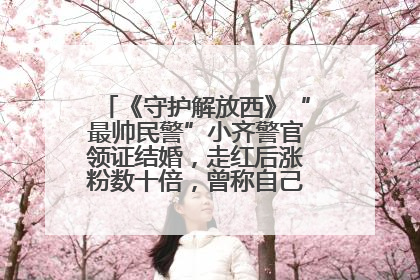《守护解放西》“最帅民警”小齐警官领证结婚，走红后涨粉数十倍，曾称自己只是普通人