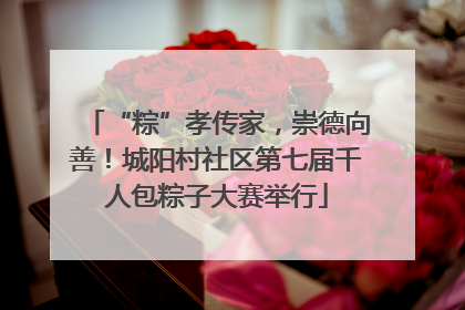 “粽”孝传家，崇德向善！城阳村社区第七届千人包粽子大赛举行