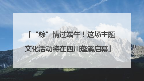 “粽”情过端午！这场主题文化活动将在四川蓬溪启幕