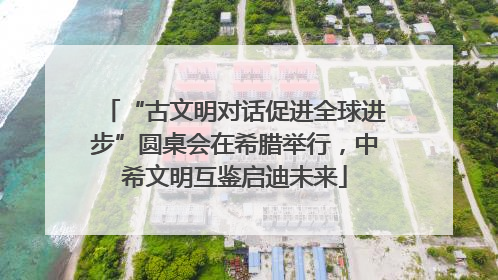 “古文明对话促进全球进步”圆桌会在希腊举行，中希文明互鉴启迪未来