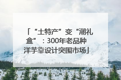 “土特产”变“潮礼盒”：300年老品种洋芋靠设计突围市场