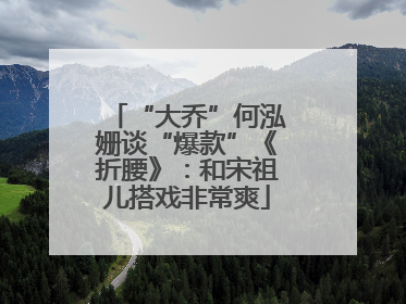 “大乔”何泓姗谈“爆款”《折腰》：和宋祖儿搭戏非常爽