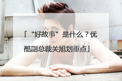 “好故事”是什么？优酷副总裁关旭划重点