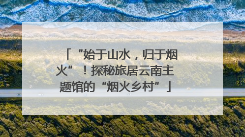 “始于山水，归于烟火”！探秘旅居云南主题馆的“烟火乡村”