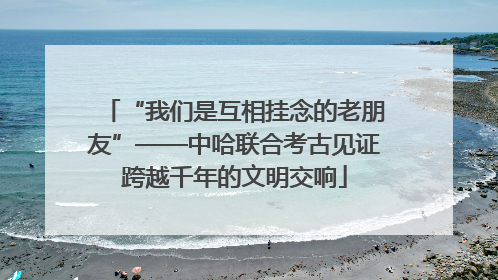 “我们是互相挂念的老朋友”——中哈联合考古见证跨越千年的文明交响