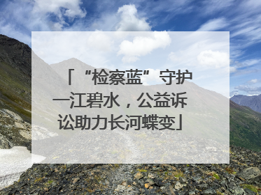 “检察蓝”守护一江碧水，公益诉讼助力长河蝶变
