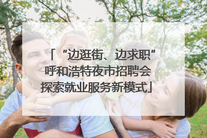 “边逛街、边求职” 呼和浩特夜市招聘会探索就业服务新模式