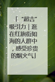 “超吉”吸引力｜逛在红旗街如海的人群中，感受珍贵的烟火气