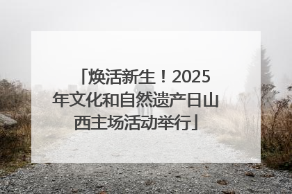 焕活新生！2025年文化和自然遗产日山西主场活动举行