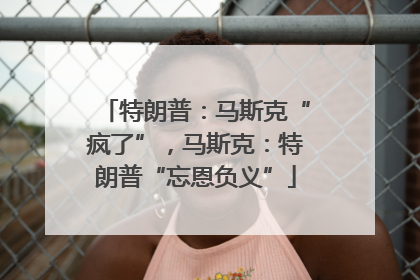 特朗普：马斯克“疯了”，马斯克：特朗普“忘恩负义”