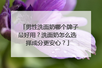 男性洗面奶哪个牌子最好用？洗面奶怎么选择成分更安心？