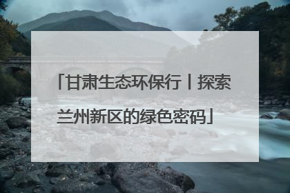 甘肃生态环保行丨探索兰州新区的绿色密码