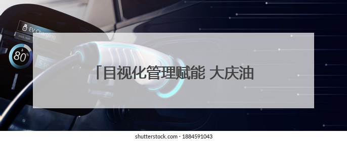 目视化管理赋能 大庆油田打造智慧生产新图景