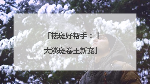 祛斑好帮手：十大淡斑卷王新宠