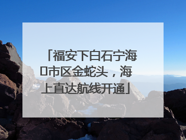 福安下白石宁海⇆市区金蛇头，海上直达航线开通