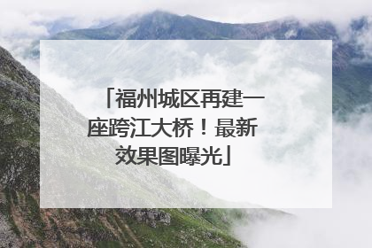 福州城区再建一座跨江大桥！最新效果图曝光