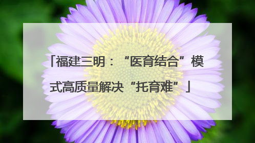 福建三明：“医育结合”模式高质量解决“托育难”