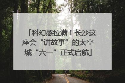 科幻感拉满！长沙这座会“讲故事”的太空城“六一”正式启航