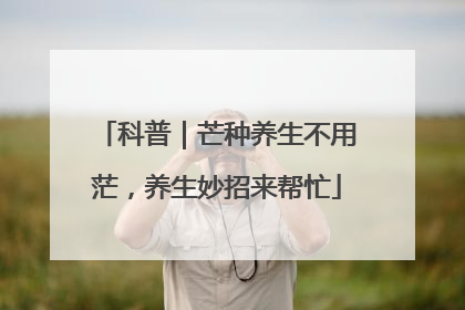 科普｜芒种养生不用茫，养生妙招来帮忙