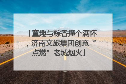 童趣与粽香撞个满怀，济南文旅集团创意“点燃”老城烟火