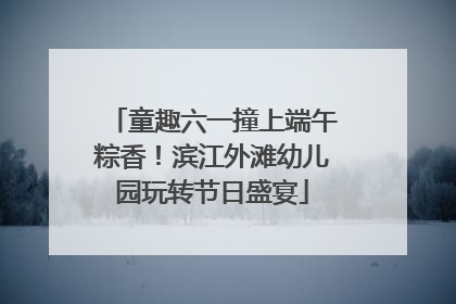 童趣六一撞上端午粽香！滨江外滩幼儿园玩转节日盛宴