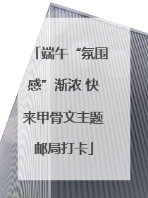 端午“氛围感”渐浓 快来甲骨文主题邮局打卡