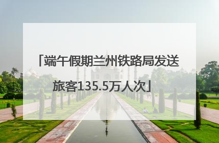 端午假期兰州铁路局发送旅客135.5万人次