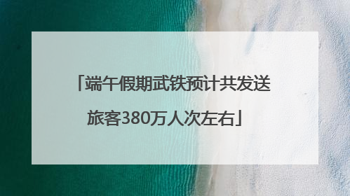 端午假期武铁预计共发送旅客380万人次左右