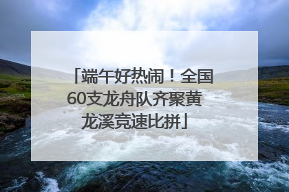 端午好热闹！全国60支龙舟队齐聚黄龙溪竞速比拼