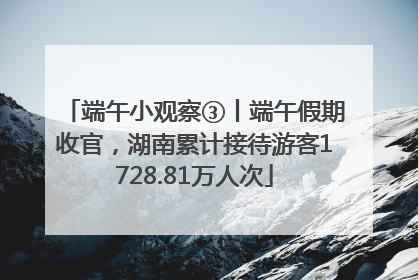 端午小观察③丨端午假期收官，湖南累计接待游客1728.81万人次