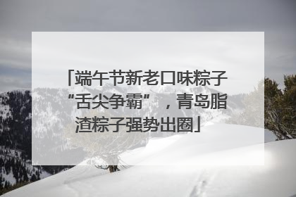 端午节新老口味粽子“舌尖争霸”，青岛脂渣粽子强势出圈