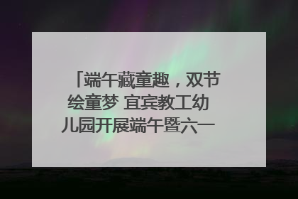 端午藏童趣，双节绘童梦 宜宾教工幼儿园开展端午暨六一亲子游园活动