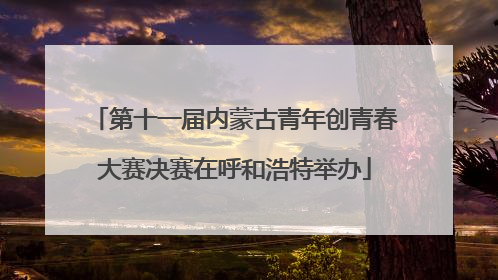 第十一届内蒙古青年创青春大赛决赛在呼和浩特举办