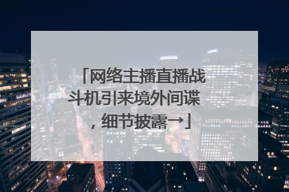网络主播直播战斗机引来境外间谍，细节披露→
