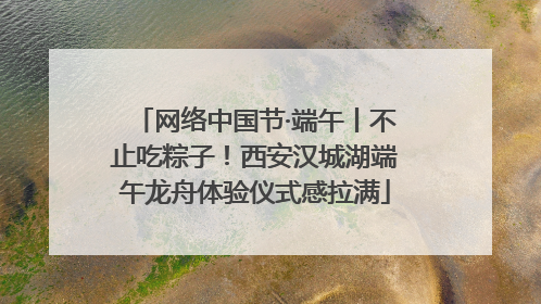 网络中国节·端午丨不止吃粽子！西安汉城湖端午龙舟体验仪式感拉满