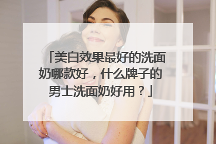 美白效果最好的洗面奶哪款好，什么牌子的男士洗面奶好用？