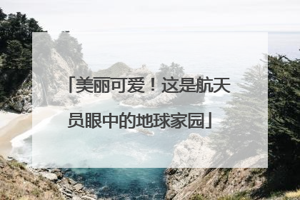 美丽可爱！这是航天员眼中的地球家园