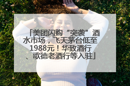 美团闪购“突袭”酒水市场，飞天茅台低至1988元！华致酒行、歌德老酒行等入驻