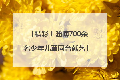 精彩！淄博700余名少年儿童同台献艺