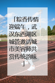 粽香传情迎端午，武汉东西湖区城管邀请城市美容师共赏传统韵味