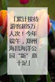 累计接待游客超5万人次！今年端午，郑州海昌海洋公园“新”意十足