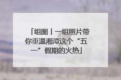 组图丨一组照片带你重温湘潭这个“五一”假期的火热