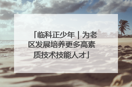 临科正少年｜为老区发展培养更多高素质技术技能人才