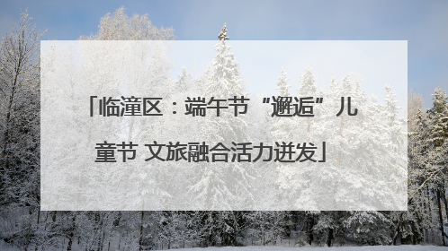 临潼区：端午节“邂逅”儿童节 文旅融合活力迸发