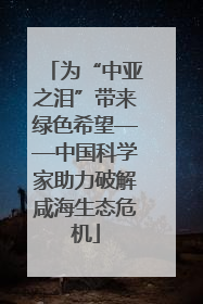 为“中亚之泪”带来绿色希望——中国科学家助力破解咸海生态危机