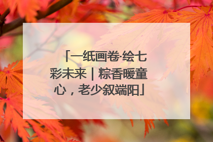 一纸画卷·绘七彩未来｜粽香暖童心，老少叙端阳