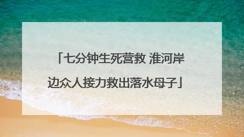 七分钟生死营救 淮河岸边众人接力救出落水母子