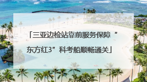 三亚边检站靠前服务保障“东方红3”科考船顺畅通关