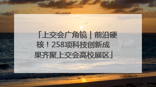 上交会广角镜｜前沿硬核！258项科技创新成果齐聚上交会高校展区