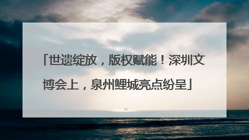 世遗绽放，版权赋能！深圳文博会上，泉州鲤城亮点纷呈